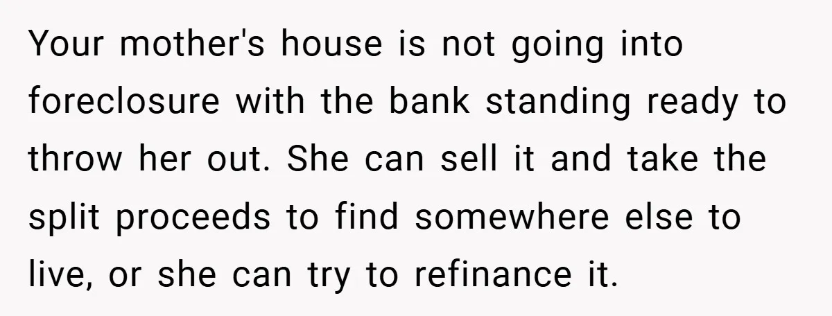 Your mother's house is not going into foreclosure with the bank standing ready to throw her out. She can sell it and take the split proceeds to find somewhere else...