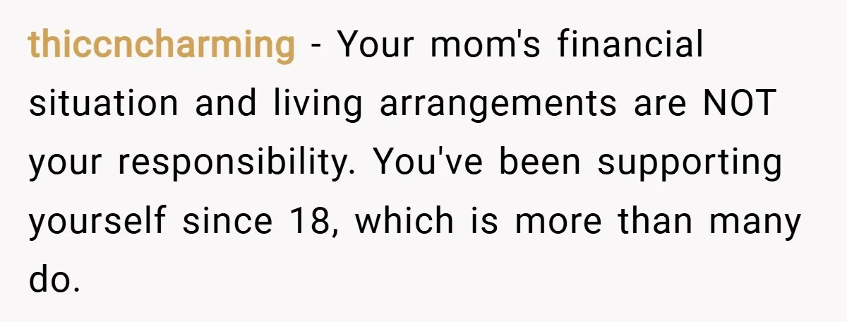 thiccncharming − Your mom's financial situation and living arrangements are NOT your responsibility. You've been supporting yourself since 18, which is more than many do.