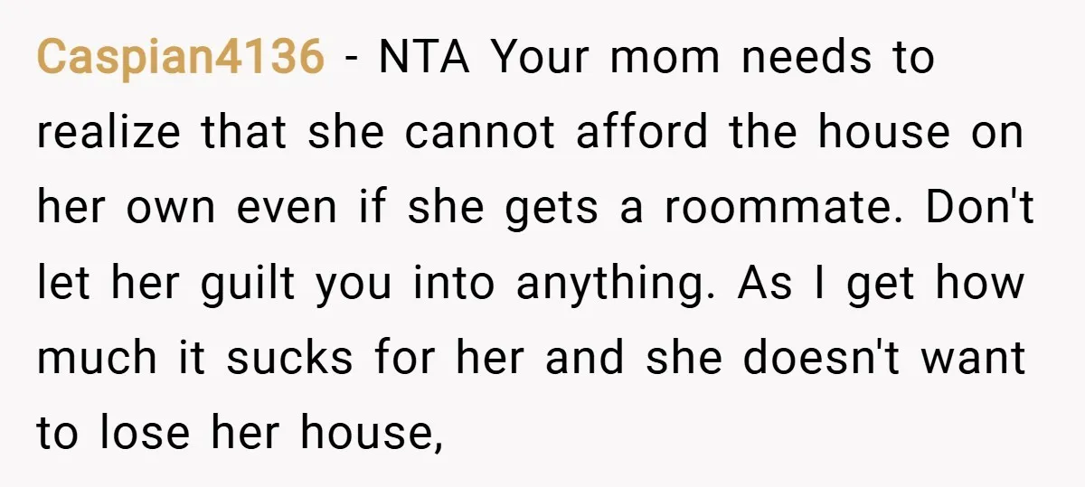 Caspian4136 − NTA Your mom needs to realize that she cannot afford the house on her own even if she gets a roommate. Don't let her guilt you into anything....