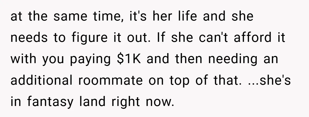 at the same time, it's her life and she needs to figure it out. If she can't afford it with you paying $1K and then needing an additional roommate on...