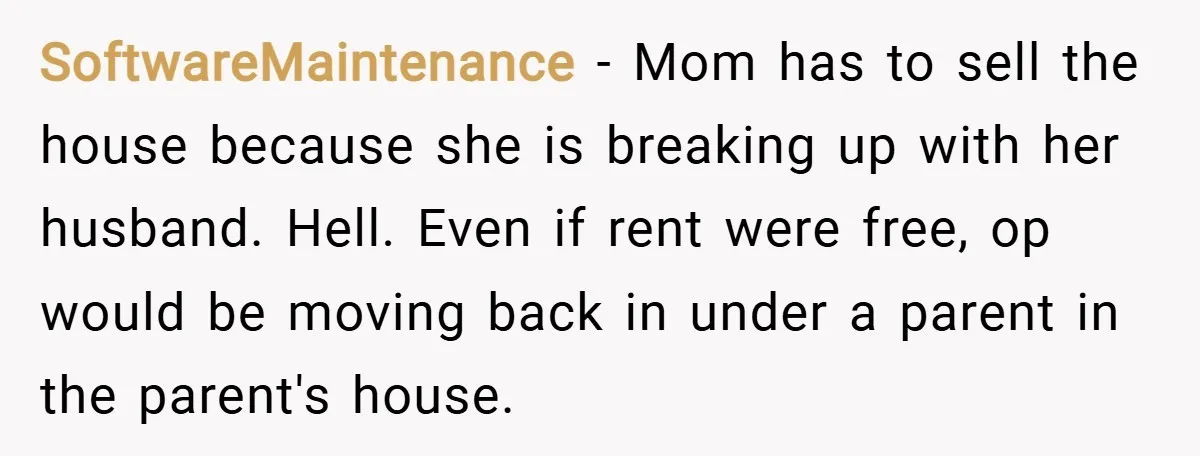 SoftwareMaintenance − Mom has to sell the house because she is breaking up with her husband. Hell. Even if rent were free, op would be moving back in under a...