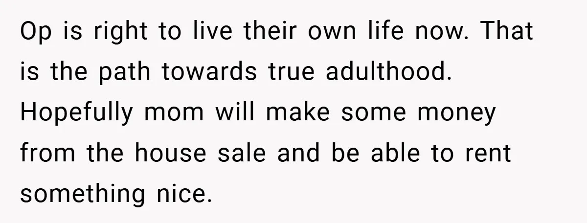 Op is right to live their own life now. That is the path towards true adulthood. Hopefully mom will make some money from the house sale and be able to...