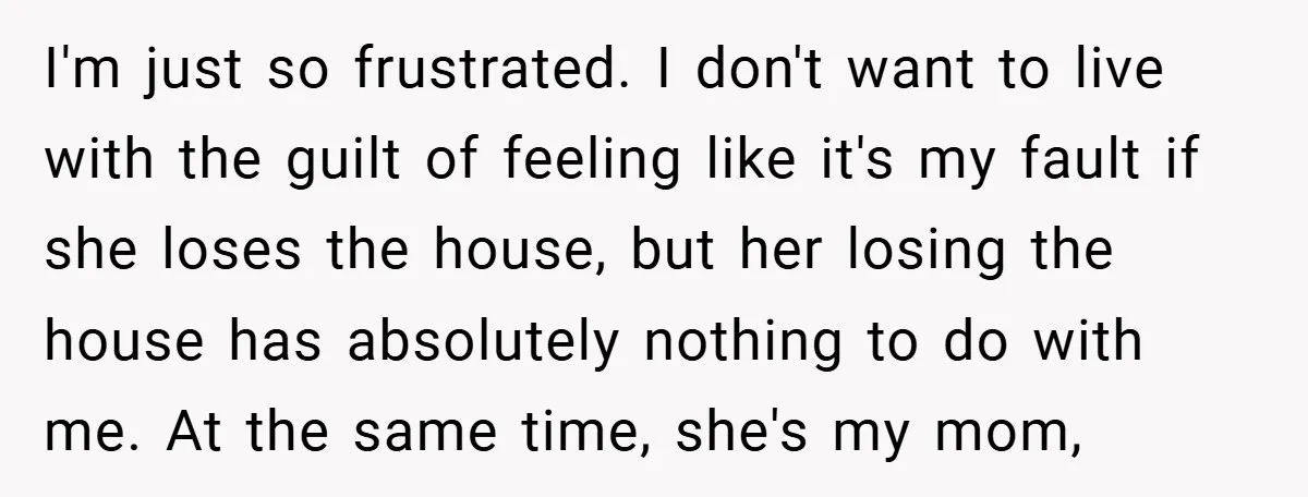 I'm just so frustrated. I don't want to live with the guilt of feeling like it's my fault if she loses the house, but her losing the house has absolutely...