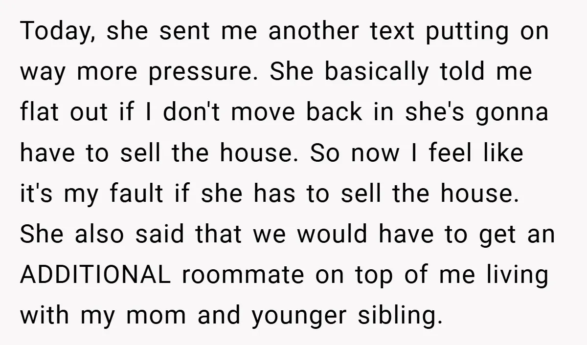 Today, she sent me another text putting on way more pressure. She basically told me flat out if I don't move back in she's gonna have to sell the house....