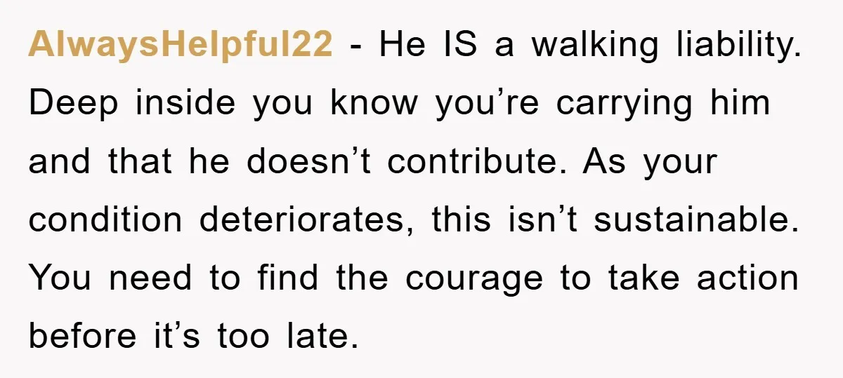 AlwaysHelpful22 − He IS a walking liability. Deep inside you know you’re carrying him and that he doesn’t contribute. As your condition deteriorates, this isn’t sustainable. You need to find...