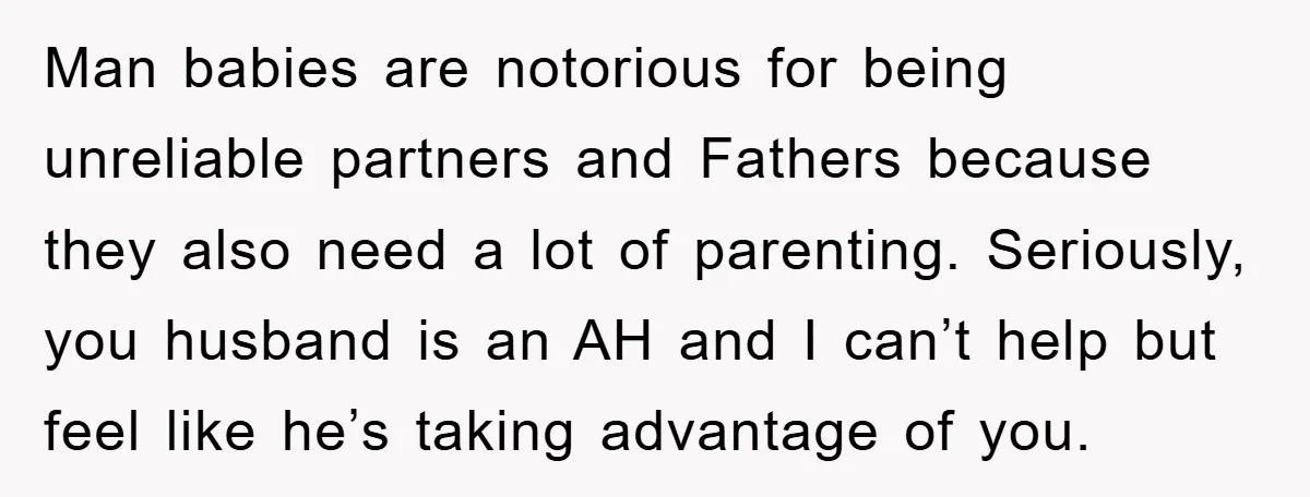 Man babies are notorious for being unreliable partners and Fathers because they also need a lot of parenting. Seriously, you husband is an AH and I can’t help but feel...