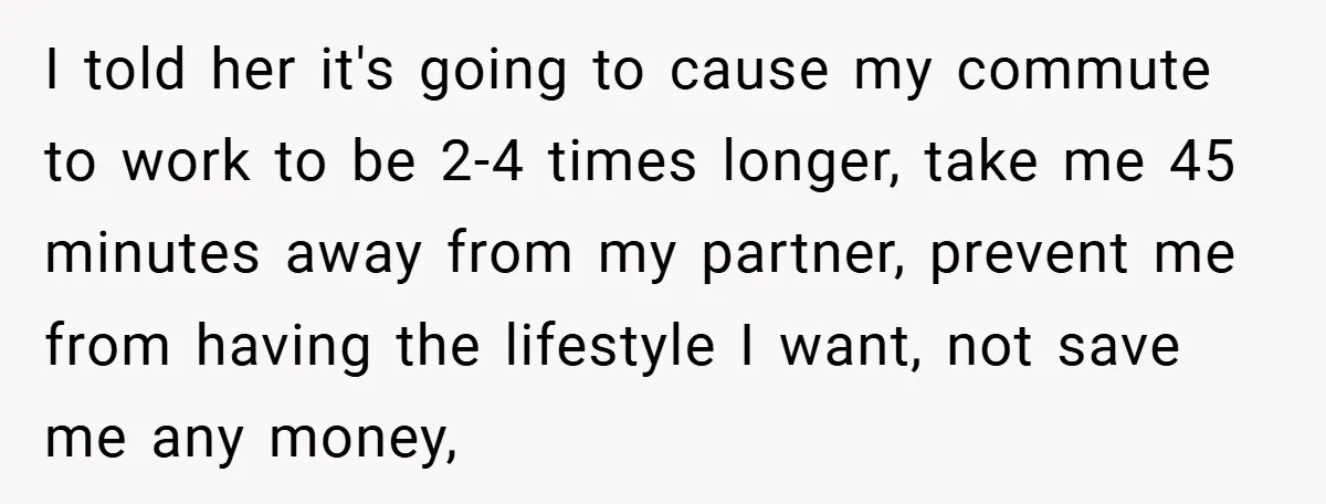 I told her it's going to cause my commute to work to be 2-4 times longer, take me 45 minutes away from my partner, prevent me from having the lifestyle...