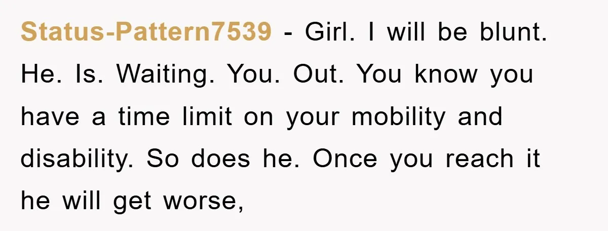 Status-Pattern7539 − Girl. I will be blunt. He. Is. Waiting. You. Out. You know you have a time limit on your mobility and disability. So does he. Once you reach...