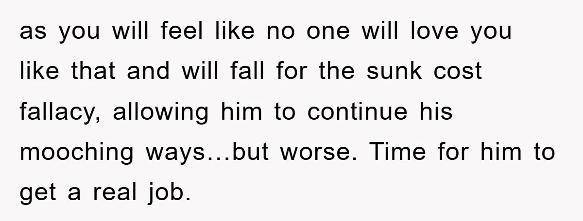 as you will feel like no one will love you like that and will fall for the sunk cost fallacy, allowing him to continue his mooching ways…but worse. Time for...