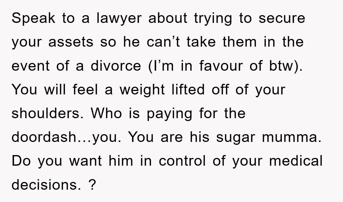 Speak to a lawyer about trying to secure your assets so he can’t take them in the event of a divorce (I’m in favour of btw). You will feel a...