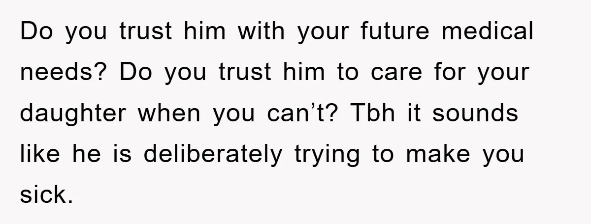 Do you trust him with your future medical needs? Do you trust him to care for your daughter when you can’t? Tbh it sounds like he is deliberately trying to...