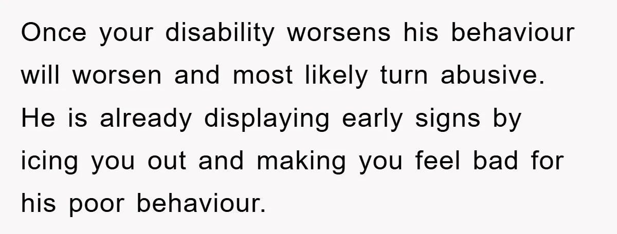 Once your disability worsens his behaviour will worsen and most likely turn abusive. He is already displaying early signs by icing you out and making you feel bad for his...