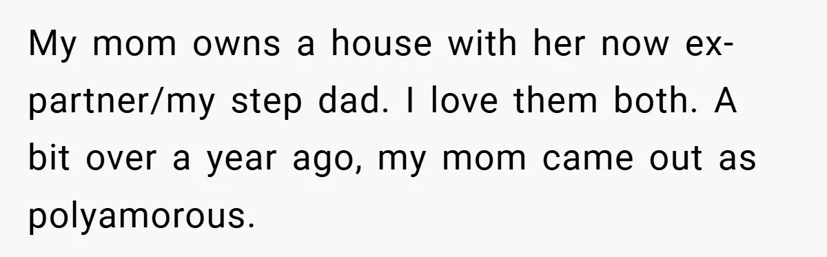 My mom owns a house with her now ex-partner/my step dad. I love them both. A bit over a year ago, my mom came out as polyamorous.