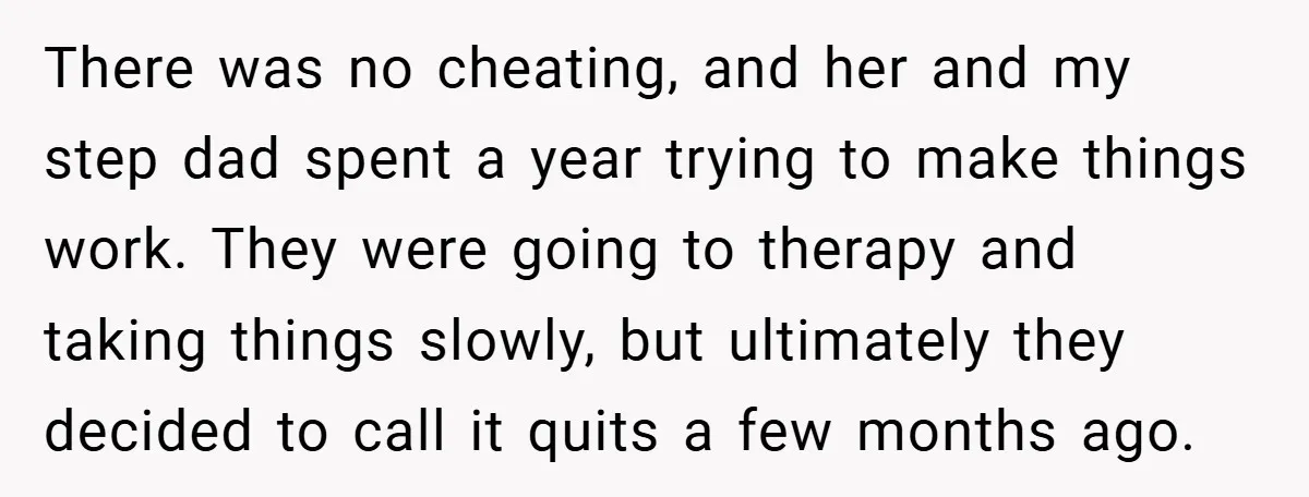 There was no cheating, and her and my step dad spent a year trying to make things work. They were going to therapy and taking things slowly, but ultimately they...