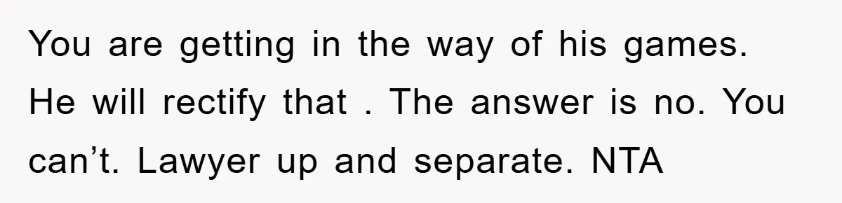 You are getting in the way of his games. He will rectify that . The answer is no. You can’t. Lawyer up and separate. NTA