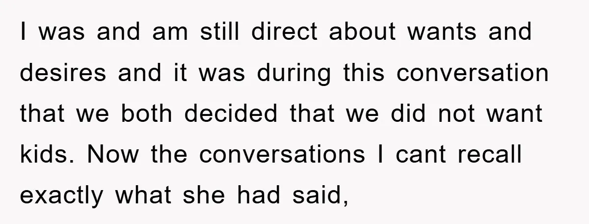 I was and am still direct about wants and desires and it was during this conversation that we both decided that we did not want kids. Now the conversations I...