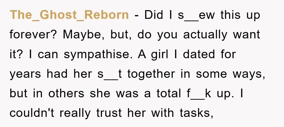 The_Ghost_Reborn − Did I s__ew this up forever? Maybe, but, do you actually want it? I can sympathise. A girl I dated for years had her s__t together in some...