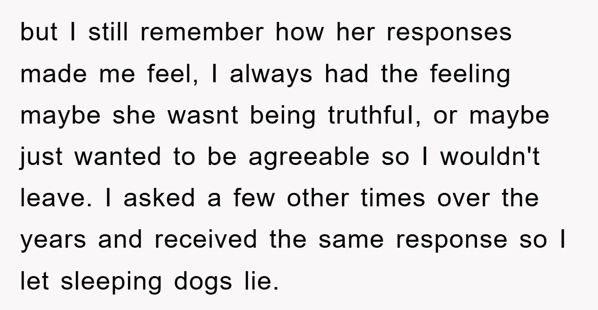 but I still remember how her responses made me feel, I always had the feeling maybe she wasnt being truthfuI, or maybe just wanted to be agreeable so I wouldn't...