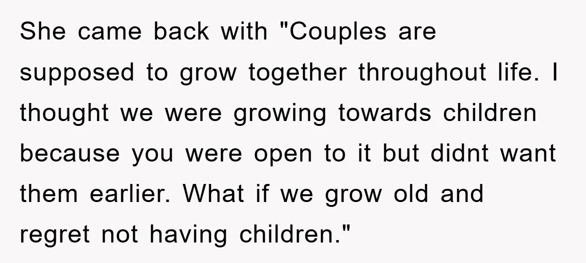 She came back with "Couples are supposed to grow together throughout life. I thought we were growing towards children because you were open to it but didnt want them earlier....