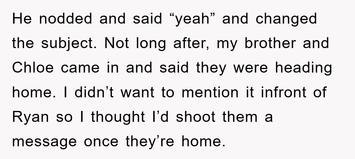 He nodded and said “yeah” and changed the subject. Not long after, my brother and Chloe came in and said they were heading home. I didn’t want to mention it...