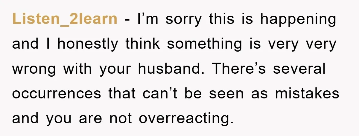 Listen_2learn − I’m sorry this is happening and I honestly think something is very very wrong with your husband. There’s several occurrences that can’t be seen as mistakes and you...