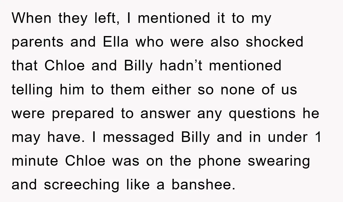 When they left, I mentioned it to my parents and Ella who were also shocked that Chloe and Billy hadn’t mentioned telling him to them either so none of us...