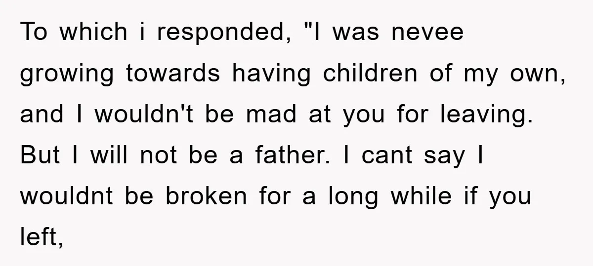 To which i responded, "I was nevee growing towards having children of my own, and I wouldn't be mad at you for leaving. But I will not be a father....