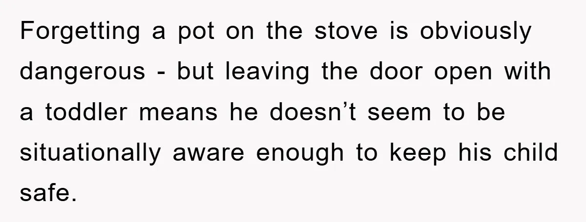 Forgetting a pot on the stove is obviously dangerous - but leaving the door open with a toddler means he doesn’t seem to be situationally aware enough to keep his...