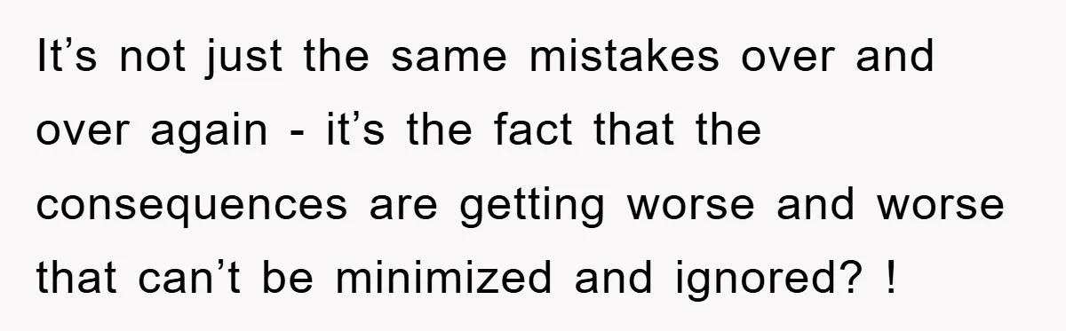It’s not just the same mistakes over and over again - it’s the fact that the consequences are getting worse and worse that can’t be minimized and ignored? !