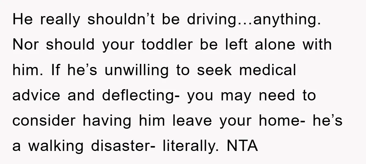 He really shouldn’t be driving…anything. Nor should your toddler be left alone with him. If he’s unwilling to seek medical advice and deflecting- you may need to consider having him...