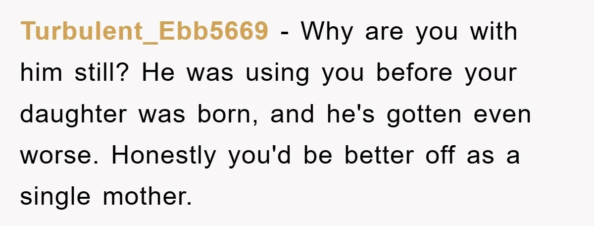 Turbulent_Ebb5669 − Why are you with him still? He was using you before your daughter was born, and he's gotten even worse. Honestly you'd be better off as a single...