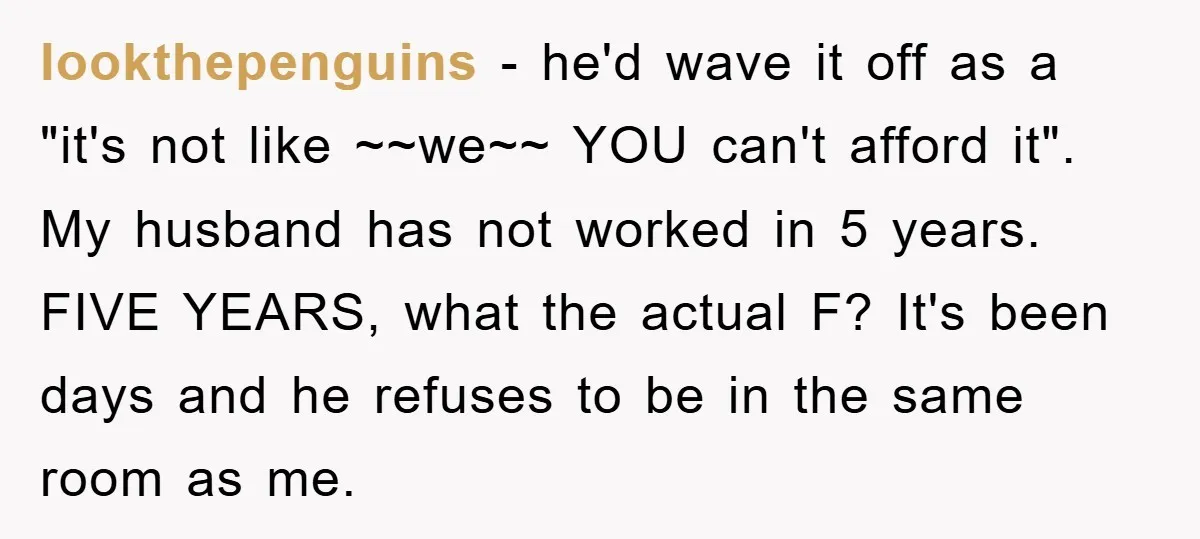 lookthepenguins − he'd wave it off as a "it's not like ~~we~~ YOU can't afford it". My husband has not worked in 5 years. FIVE YEARS, what the actual F?...