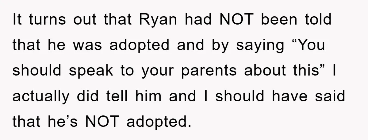 It turns out that Ryan had NOT been told that he was adopted and by saying “You should speak to your parents about this” I actually did tell him and...