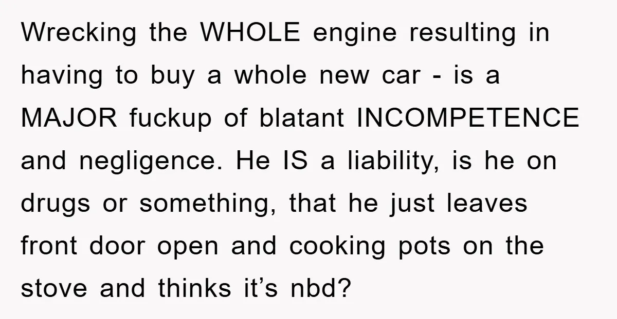Wrecking the WHOLE engine resulting in having to buy a whole new car - is a MAJOR fuckup of blatant INCOMPETENCE and negligence. He IS a liability, is he on...