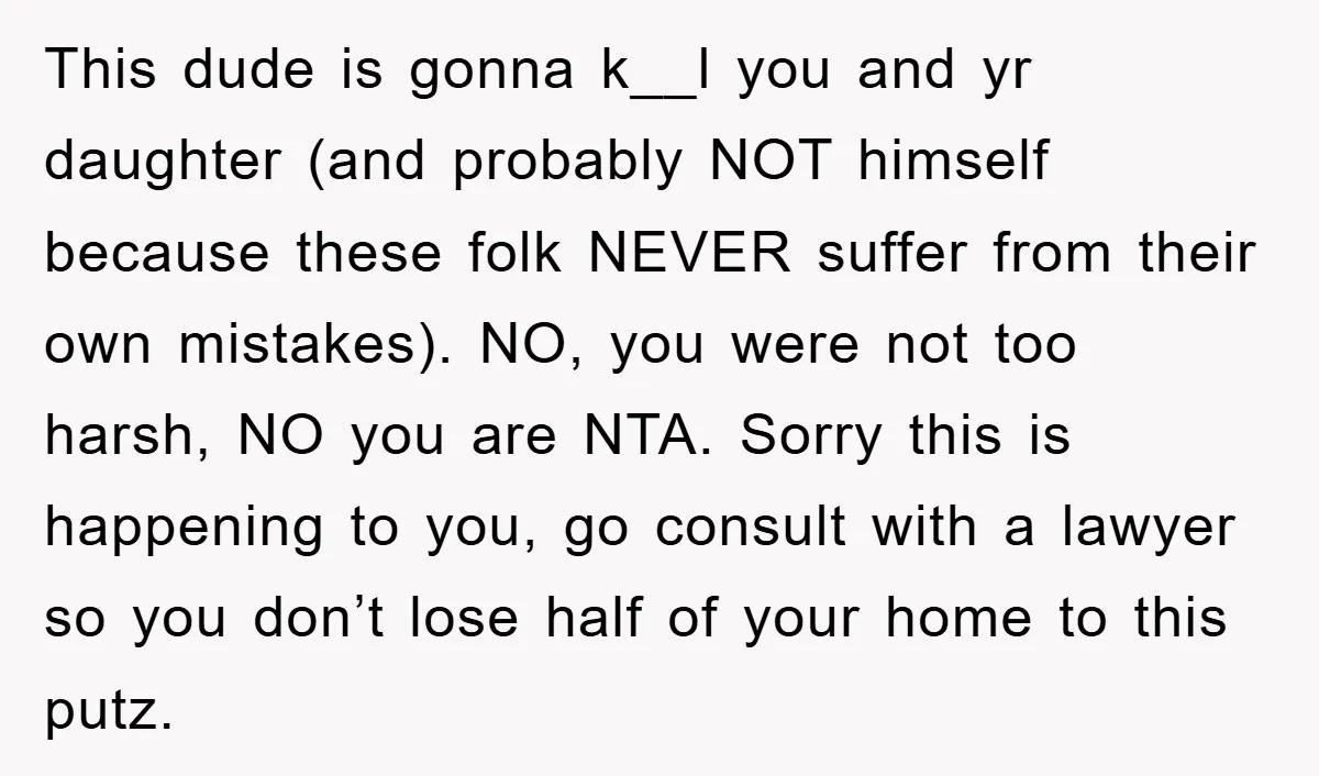 This dude is gonna k__l you and yr daughter (and probably NOT himself because these folk NEVER suffer from their own mistakes). NO, you were not too harsh, NO you...