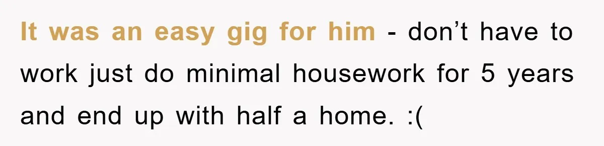 It was an easy gig for him - don’t have to work just do minimal housework for 5 years and end up with half a home. :(