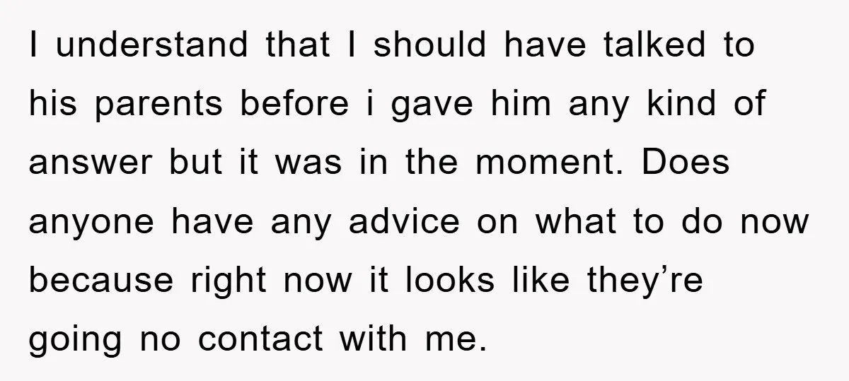 I understand that I should have talked to his parents before i gave him any kind of answer but it was in the moment. Does anyone have any advice on...