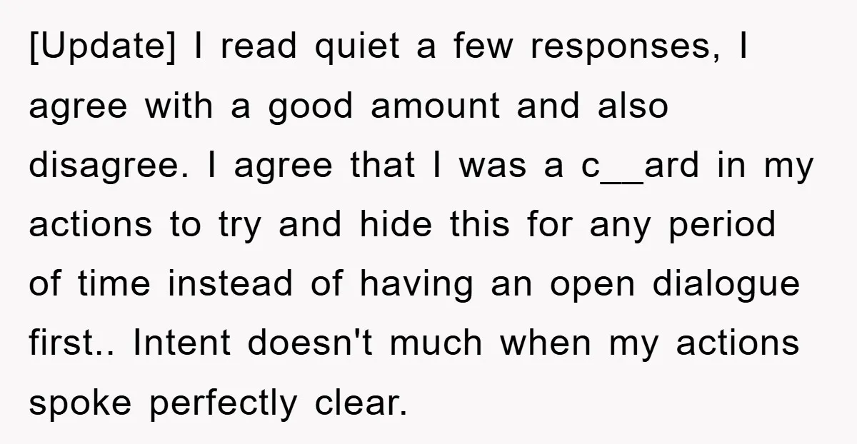 [Update] I read quiet a few responses, I agree with a good amount and also disagree. I agree that I was a c__ard in my actions to try and hide...