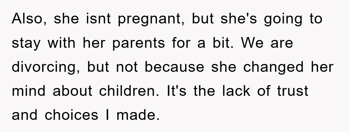 Also, she isnt pregnant, but she's going to stay with her parents for a bit. We are divorcing, but not because she changed her mind about children. It's the lack...