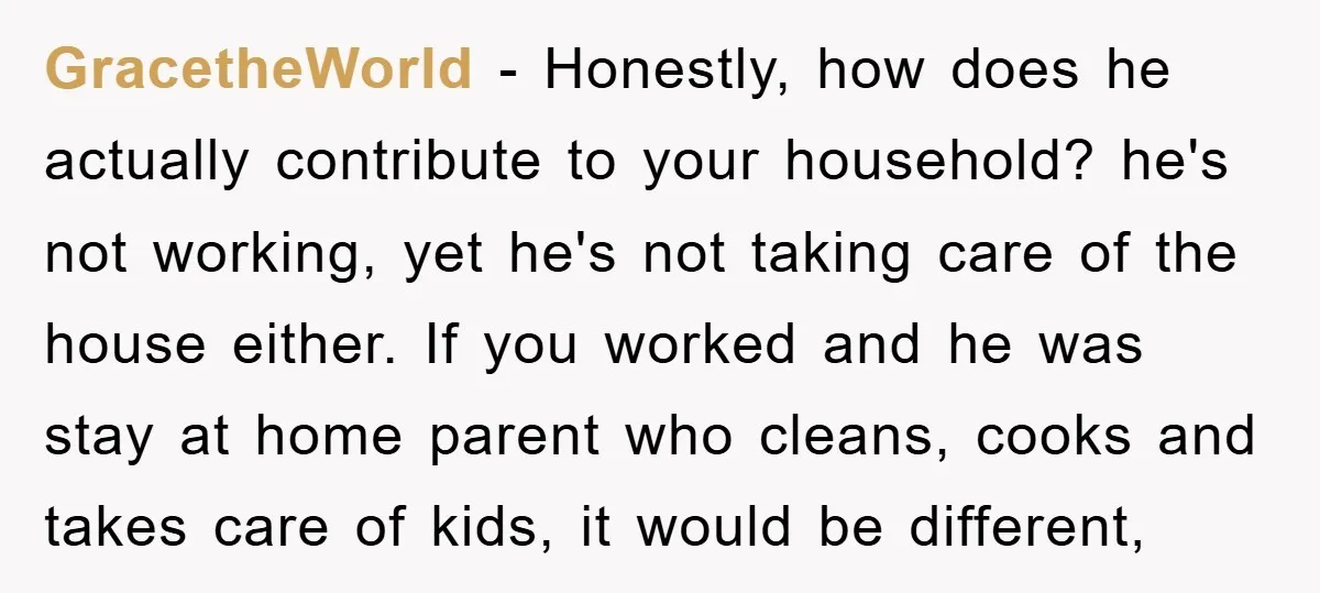 GracetheWorld − Honestly, how does he actually contribute to your household? he's not working, yet he's not taking care of the house either. If you worked and he was stay...