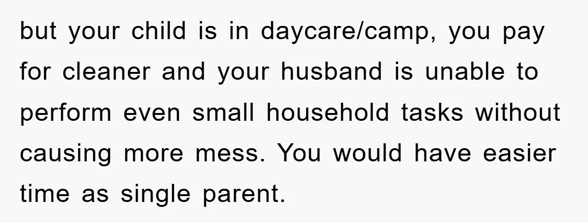 but your child is in daycare/camp, you pay for cleaner and your husband is unable to perform even small household tasks without causing more mess. You would have easier time...