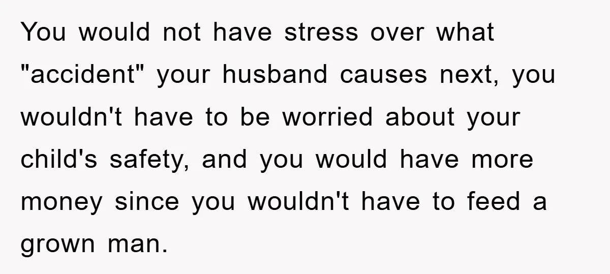 You would not have stress over what "accident" your husband causes next, you wouldn't have to be worried about your child's safety, and you would have more money since you...