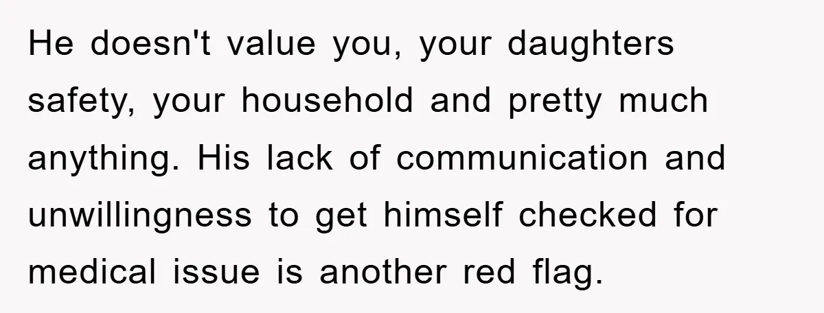 He doesn't value you, your daughters safety, your household and pretty much anything. His lack of communication and unwillingness to get himself checked for medical issue is another red flag.