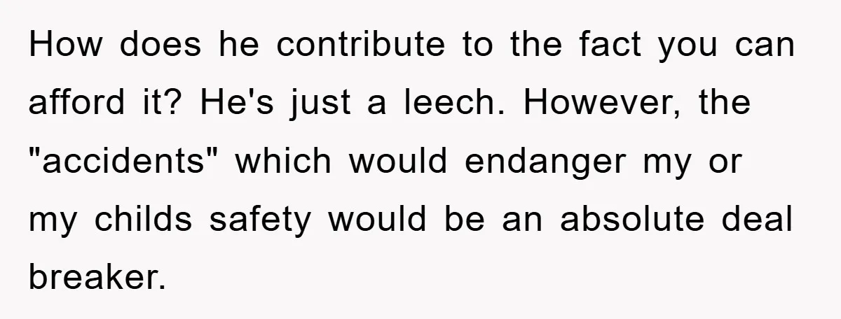 How does he contribute to the fact you can afford it? He's just a leech. However, the "accidents" which would endanger my or my childs safety would be an absolute...