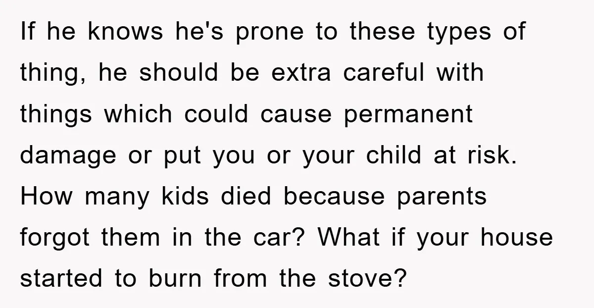 If he knows he's prone to these types of thing, he should be extra careful with things which could cause permanent damage or put you or your child at risk....