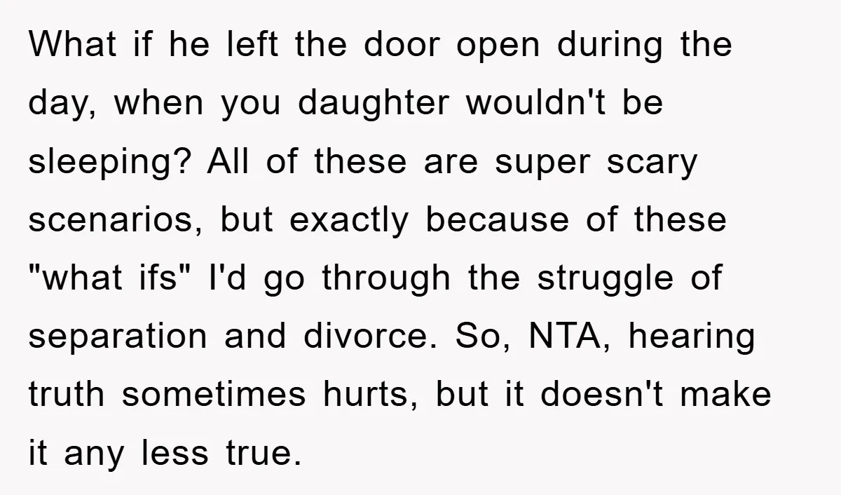 What if he left the door open during the day, when you daughter wouldn't be sleeping? All of these are super scary scenarios, but exactly because of these "what ifs"...