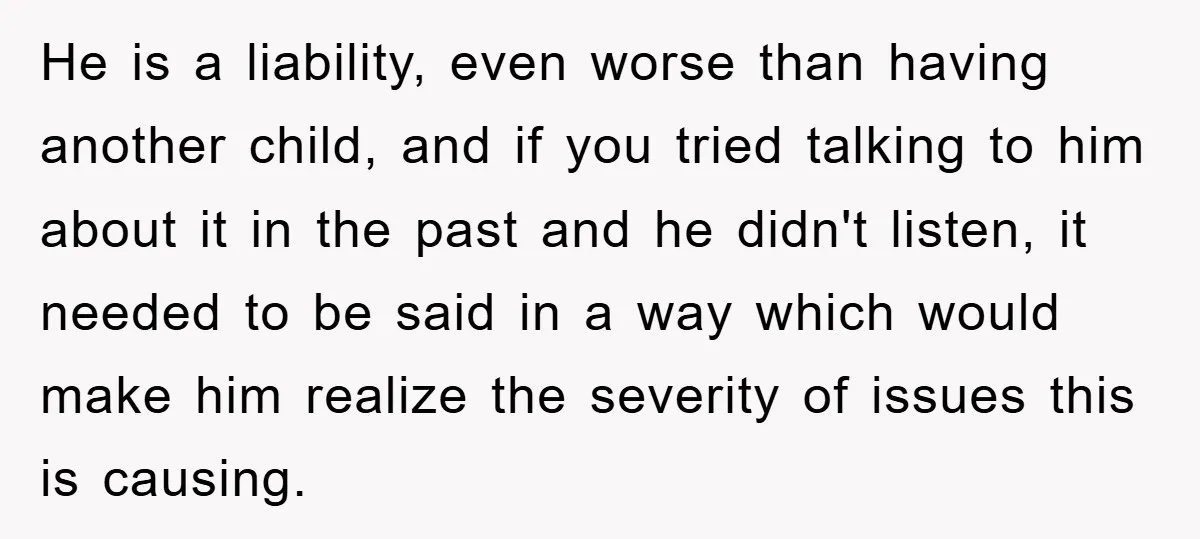He is a liability, even worse than having another child, and if you tried talking to him about it in the past and he didn't listen, it needed to be...