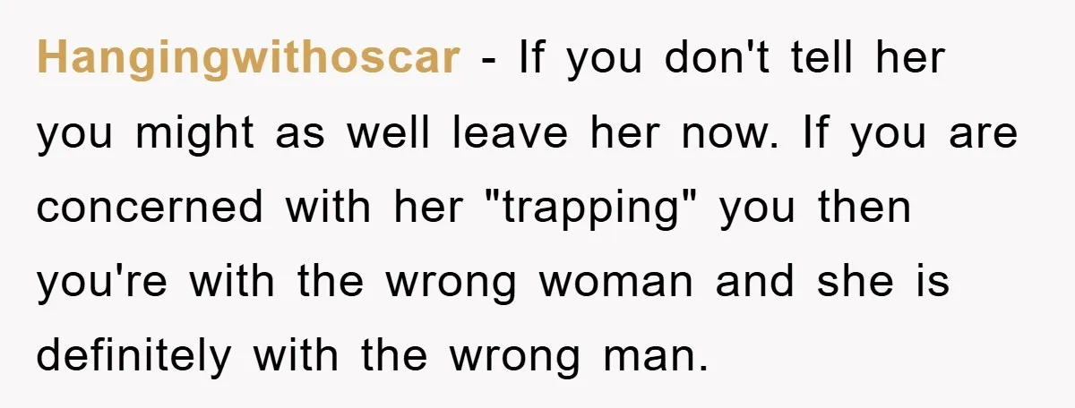 Hangingwithoscar − If you don't tell her you might as well leave her now. If you are concerned with her "trapping" you then you're with the wrong woman and she...