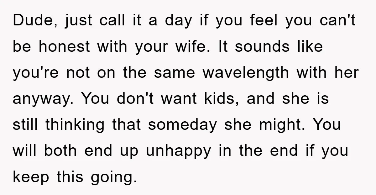 Dude, just call it a day if you feel you can't be honest with your wife. It sounds like you're not on the same wavelength with her anyway. You don't...