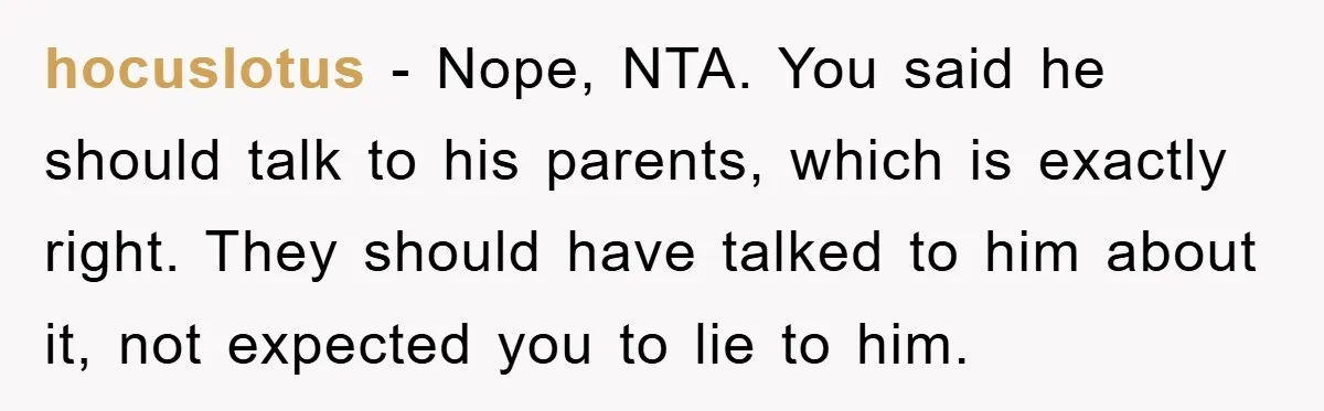 hocuslotus − Nope, NTA. You said he should talk to his parents, which is exactly right. They should have talked to him about it, not expected you to lie to...